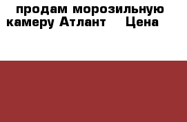 продам морозильную камеру Атлант  › Цена ­ 15 000 - Челябинская обл., Челябинск г. Электро-Техника » Бытовая техника   . Челябинская обл.